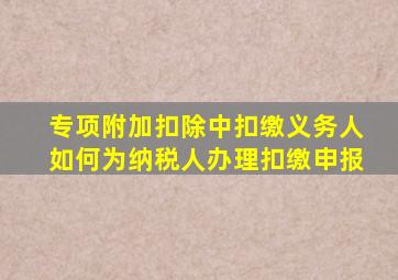 专项附加扣除中,扣缴义务人如何为纳税人办理扣缴申报