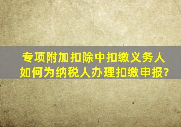 专项附加扣除中,扣缴义务人如何为纳税人办理扣缴申报?