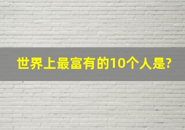 世界上最富有的10个人是?