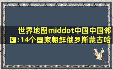 世界地图·中国。中国邻国:14个国家(朝鲜、俄罗斯、蒙古、哈 