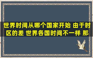 世界时间从哪个国家开始, 由于时区的差, 世界各国时间不一样, 那么是...