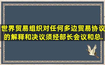 世界贸易组织对任何多边贸易协议的解释和决议,须经部长会议和总...