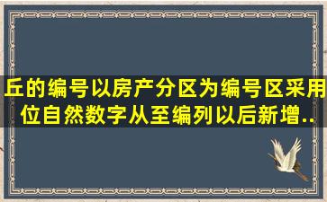 丘的编号以房产分区为编号区,采用()位自然数字从()至()编列;以后新增...