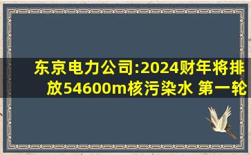 东京电力公司:2024财年将排放54600m核污染水 第一轮4月开始