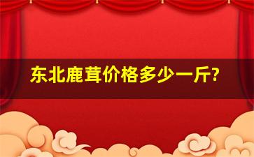 东北鹿茸价格多少一斤?