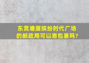 东莞塘厦缤纷时代广场的邮政局可以寄包裹吗?