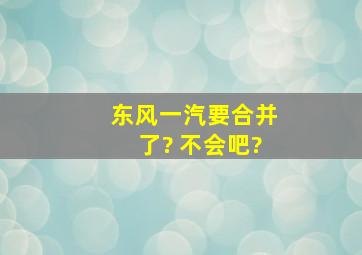 东风一汽要合并了? 不会吧?