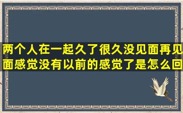 两个人在一起久了很久没见面再见面感觉没有以前的感觉了是怎么回事?