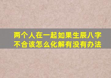 两个人在一起如果生辰八字不合该怎么化解(有没有办法(