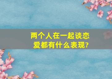 两个人在一起谈恋爱都有什么表现?