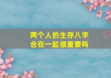 两个人的生存八字合在一起很重要吗