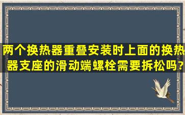 两个换热器重叠安装时,上面的换热器支座的滑动端螺栓需要拆松吗?...