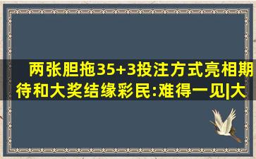 两张胆拖35+3投注方式亮相,期待和大奖结缘,彩民:难得一见|大乐透|...