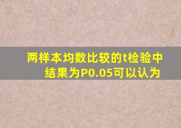 两样本均数比较的t检验中结果为P0.05可以认为。