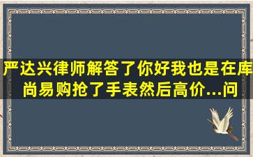 严达兴律师解答了你好,我也是在库尚易购抢了手表,然后高价...问题...