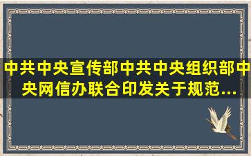 中共中央宣传部、中共中央组织部、中央网信办联合印发《关于规范...