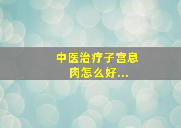 中医治疗子宫息肉怎么好...