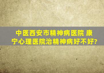 中医西安市精神病医院 康宁心理医院治精神病好不好?