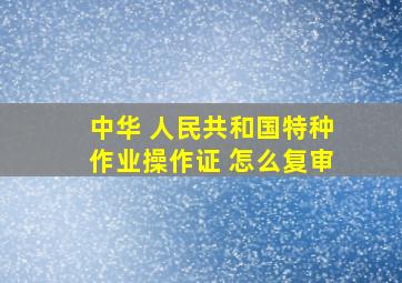 中华 人民共和国特种作业操作证 怎么复审