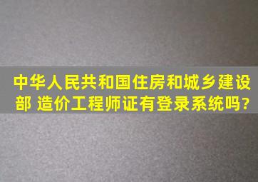 中华人民共和国住房和城乡建设部 造价工程师证有登录系统吗?