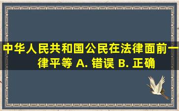 中华人民共和国公民在法律面前一律平等。 A. 、错误 B. 、正确...