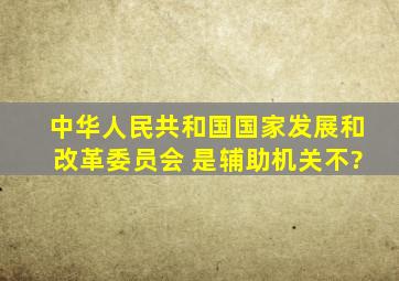 中华人民共和国国家发展和改革委员会 是辅助机关不?