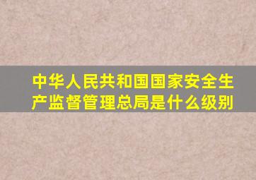 中华人民共和国国家安全生产监督管理总局是什么级别