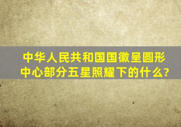 中华人民共和国国徽呈圆形,中心部分五星照耀下的什么?