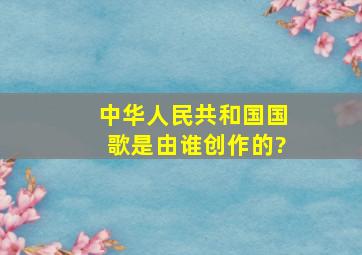 中华人民共和国国歌是由谁创作的?