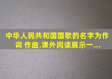 中华人民共和国国歌的名字为( ),( )作词,( )作曲.课外阅读展示一...