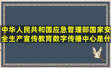 中华人民共和国应急管理部国家安全生产宣传教育数字传播中心是什么...