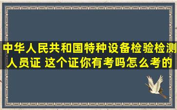 中华人民共和国特种设备检验检测人员证 这个证你有考吗,怎么考的?