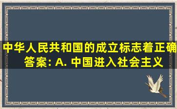 中华人民共和国的成立,标志着()正确答案: A. 中国进入社会主义...