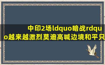 中印2场“暗战”,越来越激烈,莫迪高喊边境和平,只是缓兵之计