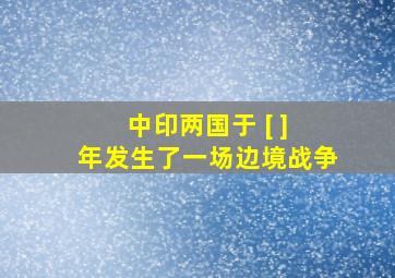 中印两国于 [ ] 年发生了一场边境战争。