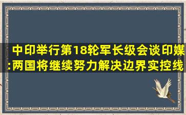 中印举行第18轮军长级会谈,印媒:两国将继续努力解决边界实控线争端