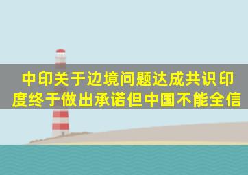 中印关于边境问题达成共识,印度终于做出承诺,但中国不能全信