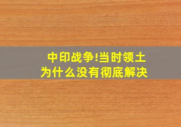 中印战争!当时领土为什么没有彻底解决 