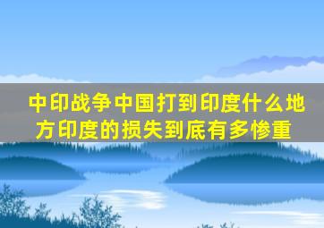 中印战争,中国打到印度什么地方印度的损失到底有多惨重 