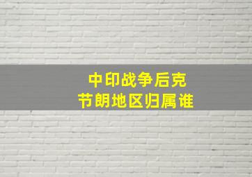 中印战争后克节朗地区归属谁