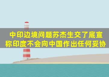 中印边境问题,苏杰生交了底,宣称印度不会向中国作出任何妥协