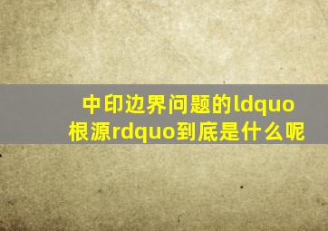 中印边界问题的“根源”到底是什么呢