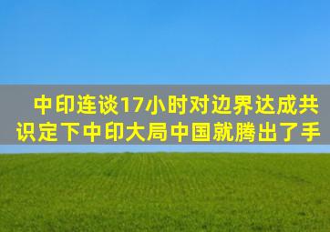 中印连谈17小时对边界达成共识定下中印大局中国就腾出了手