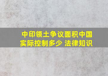 中印领土争议面积,中国实际控制多少 法律知识