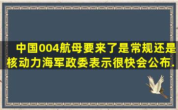 中国004航母要来了,是常规还是核动力,海军政委表示很快会公布...