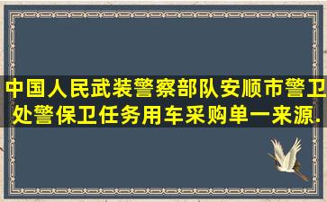 中国人民武装警察部队安顺市警卫处警(保)卫任务用车采购单一来源...