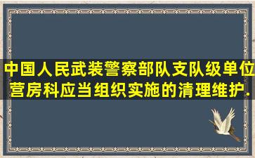 中国人民武装警察部队支队级单位营房科应当组织实施()的清理、维护...