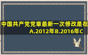 中国共产党党章最新一次修改是在()。A.2012年B.2016年C.2017年D...