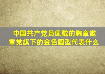中国共产党员佩戴的胸章徽章党旗下的金色圆型代表什么(