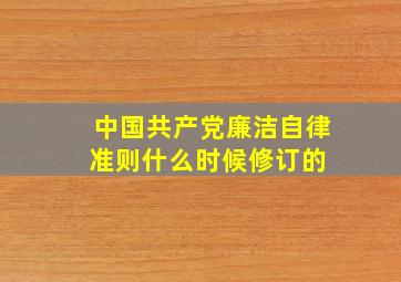 中国共产党廉洁自律准则什么时候修订的 